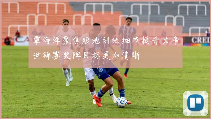 覃海洋聚焦短池训练细节提升力争世锦赛奖牌目标更加清晰