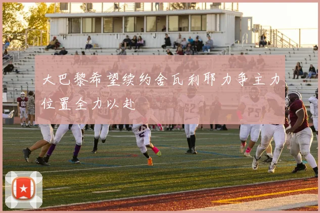 大巴黎希望续约舍瓦利耶力争主力位置全力以赴