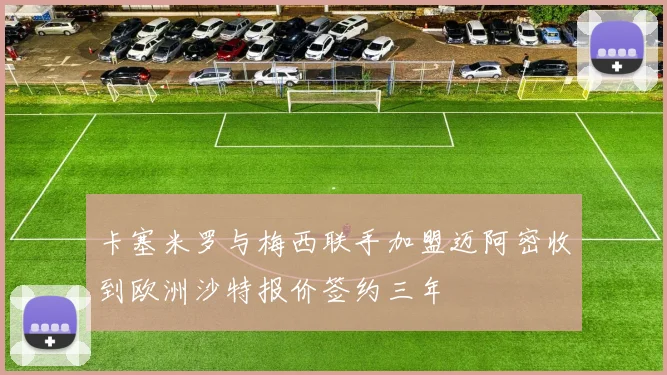 卡塞米罗与梅西联手加盟迈阿密收到欧洲沙特报价签约三年