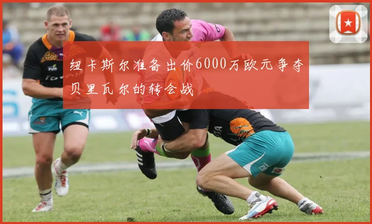 纽卡斯尔准备出价6000万欧元争夺贝里瓦尔的转会战