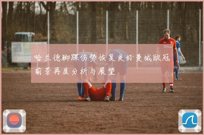 哈兰德脚踝伤势恢复良好曼城欧冠前景再度分析与展望