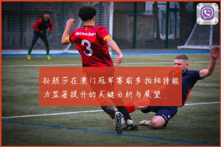 孙颖莎在澳门冠军赛前多拍相持能力显著提升的关键分析与展望
